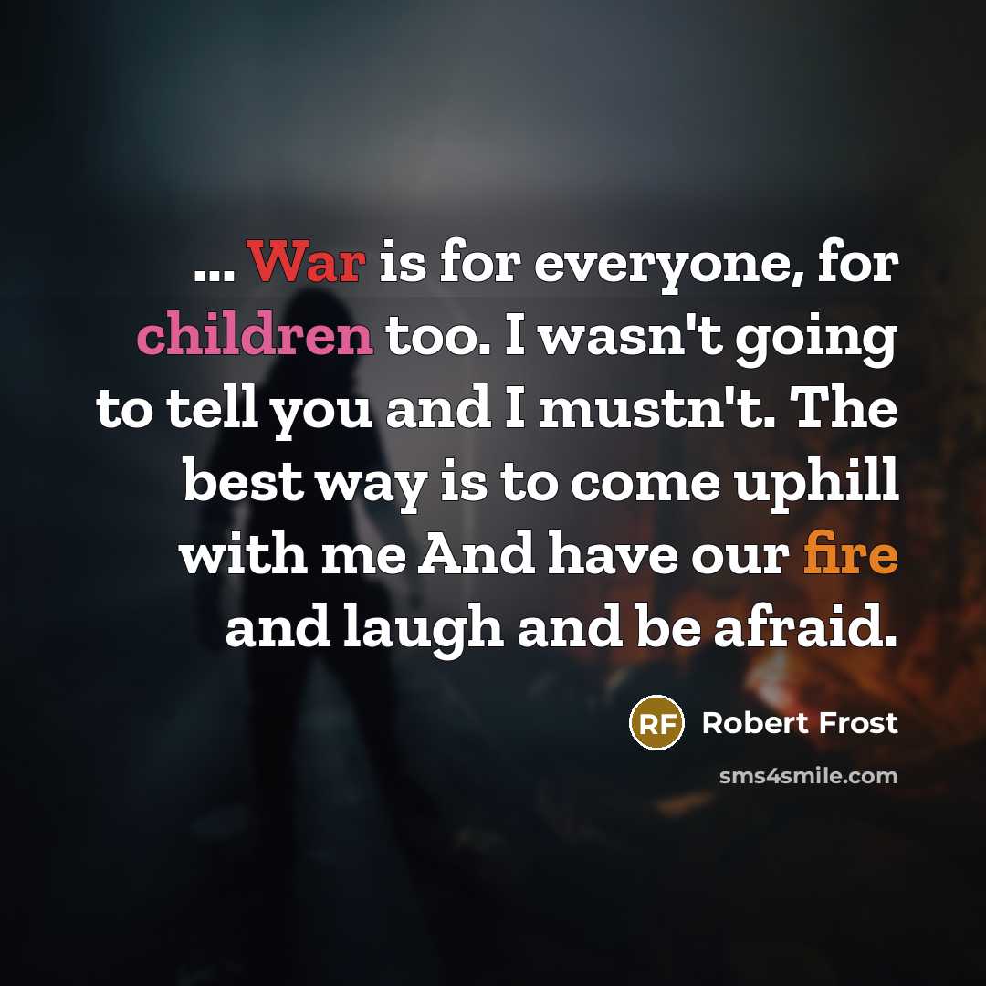 “... War is for everyone, for children too. I wasn't going to tell you and I mustn't. The best way is to come uphill with me And have our fire and laugh and be afraid.” quote by Robert Frost
