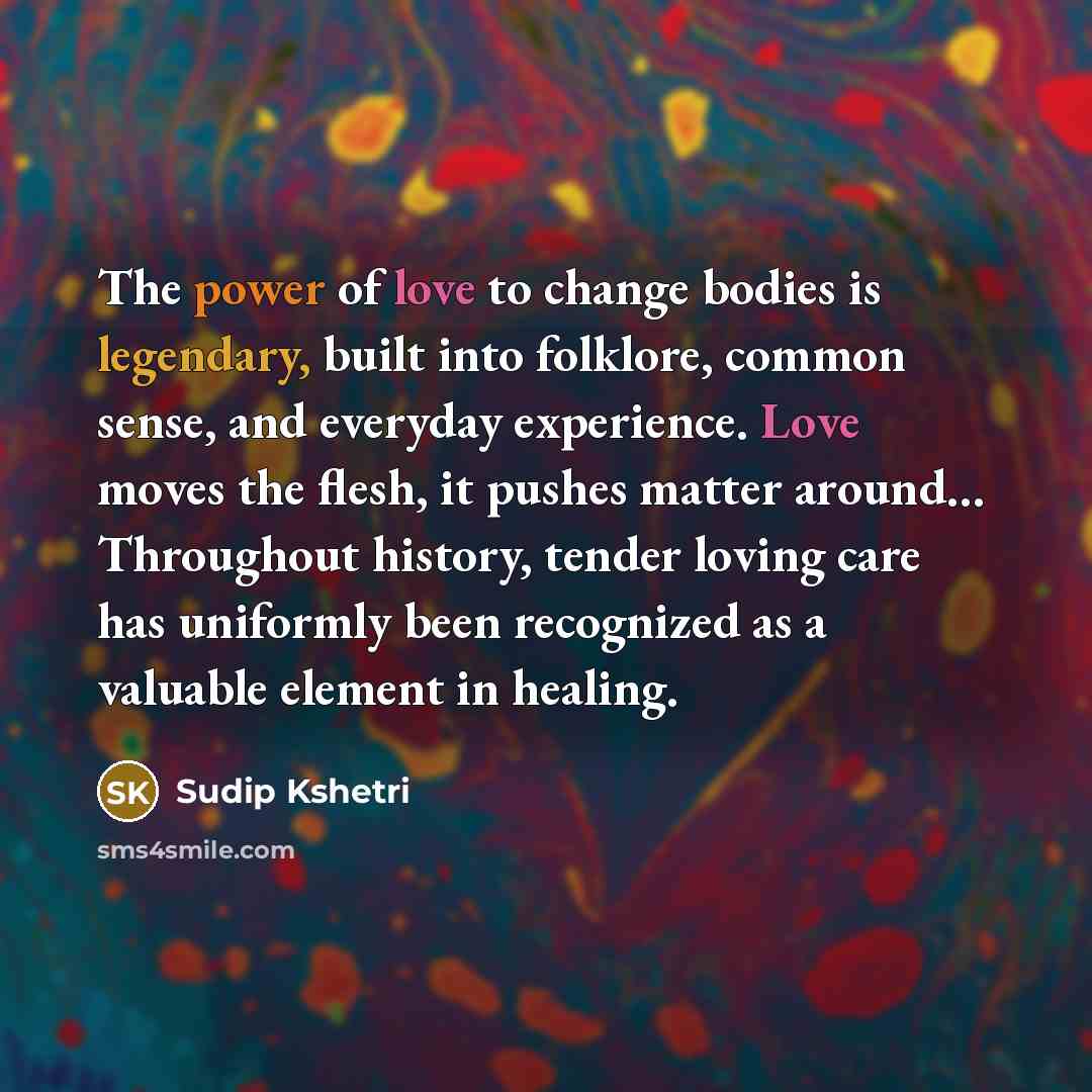 “The power of love to change bodies is legendary, built into folklore, common sense, and everyday experience. Love moves the flesh, it pushes matter around… Throughout history, tender loving care has uniformly been recognized as a valuable element in healing.” quote by Sudip Kshetri