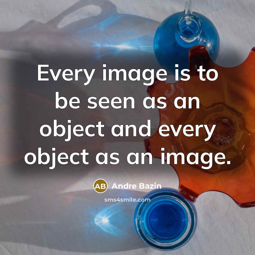 “Every image is to be seen as an object and every object as an image.” quote by Andre Bazin