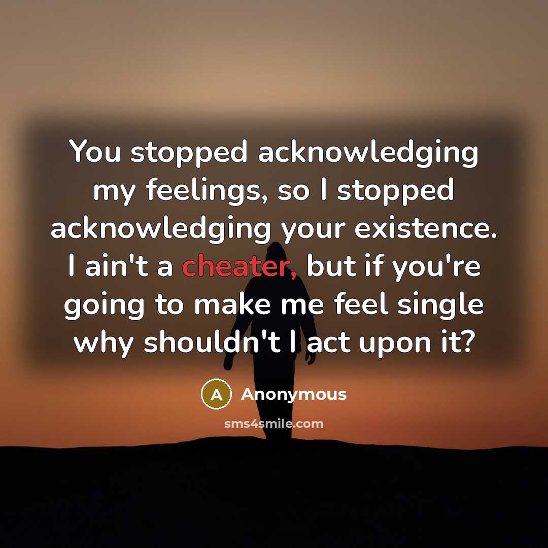 “You stopped acknowledging my feelings, so I stopped acknowledging your existence. I ain't a cheater, but if you're going to make me feel single why shouldn't I act upon it?” quote by Anonymous