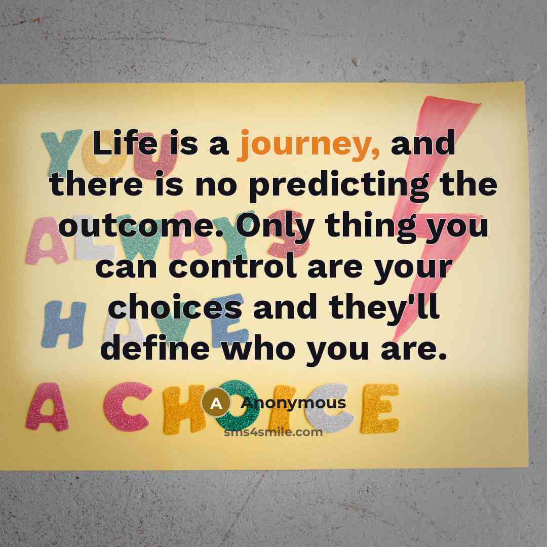 “Life is a journey, and there is no predicting the outcome. Only thing you can control are your choices and they'll define who you are.” quote by Anonymous
