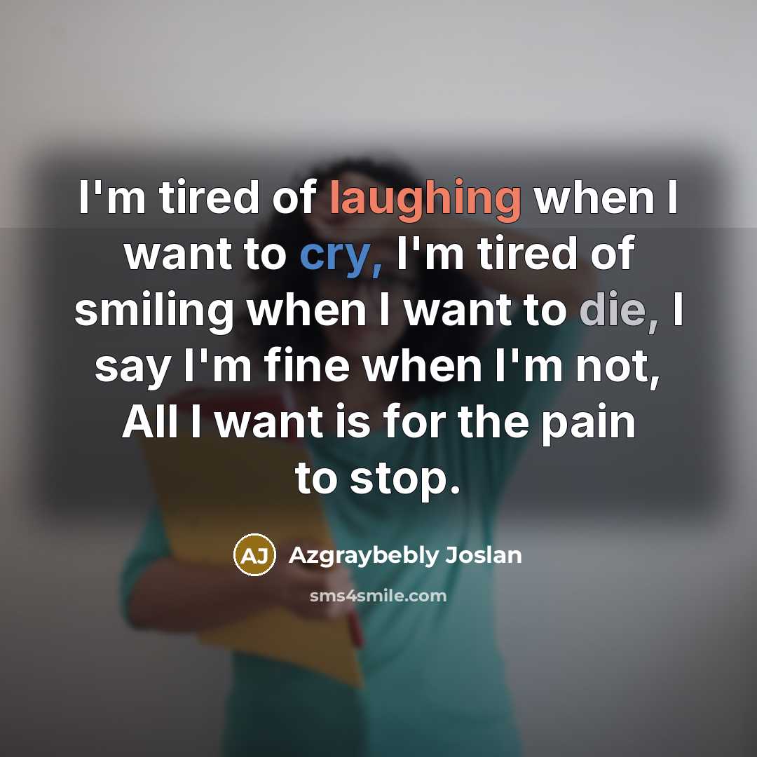 “I'm tired of laughing when I want to cry, I'm tired of smiling when I want to die, I say I'm fine when I'm not, All I want is for the pain to stop.” quote by Azgraybebly Joslan