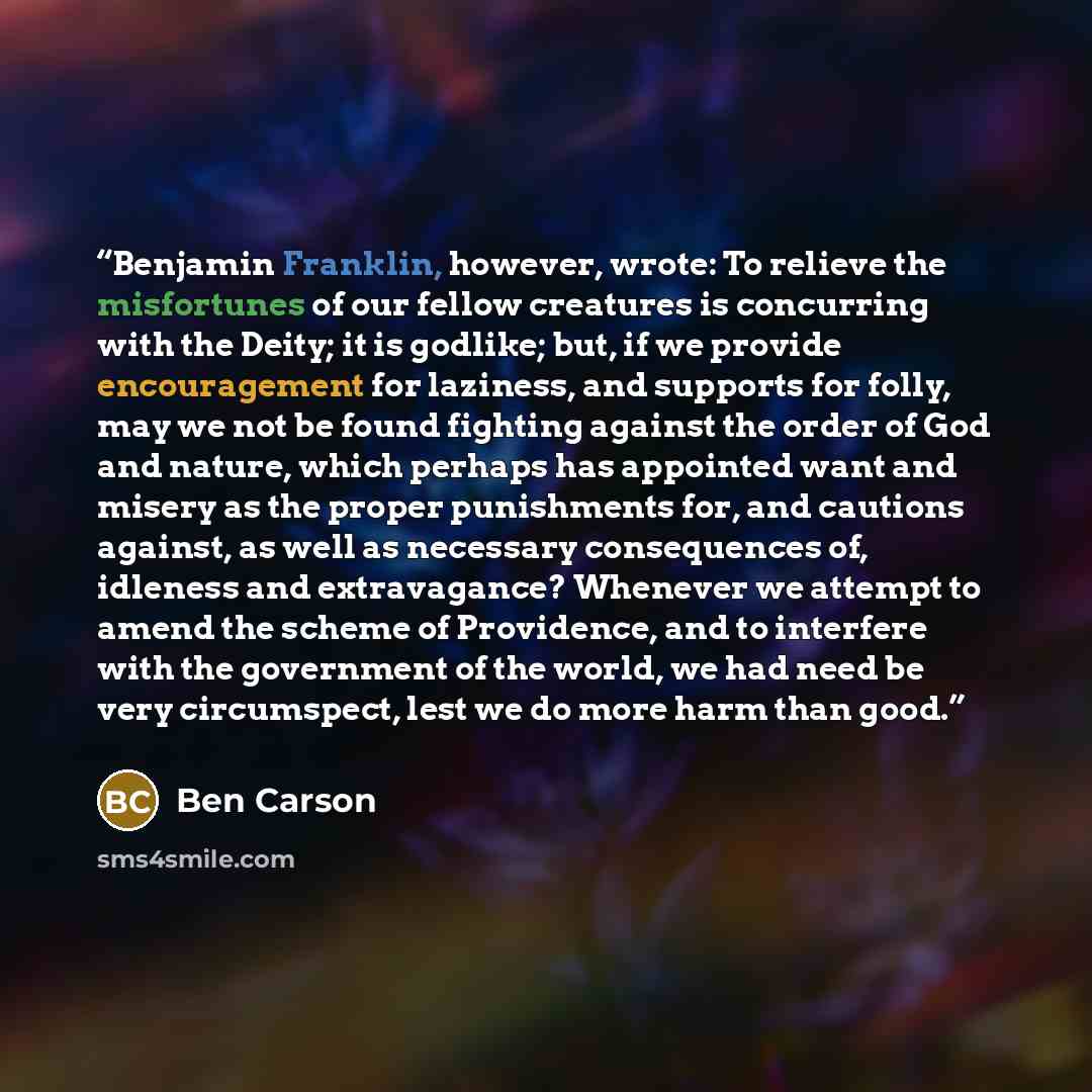 “Benjamin Franklin, however, wrote: To relieve the misfortunes of our fellow creatures is concurring with the Deity; it is godlike; but, if we provide encouragement for laziness, and supports for folly, may we not be found fighting against the order of God and nature, which perhaps has appointed…” quote by Ben Carson