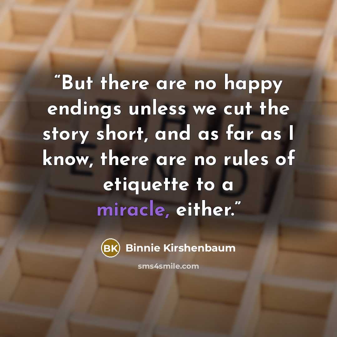 “But there are no happy endings unless we cut the story short, and as far as I know, there are no rules of etiquette to a miracle, either.” quote by Binnie Kirshenbaum