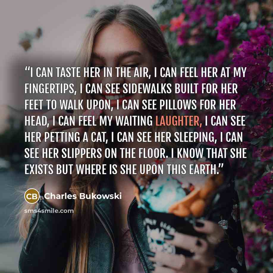 “I can taste her in the air, I can feel her at my fingertips, I can see sidewalks built for her feet to walk upon, I can see pillows for her head, I can feel my waiting laughter, I can see her petting a cat, I can see her sleeping, I can see her slippers on the floor. I know that she exists but…” quote by Charles Bukowski