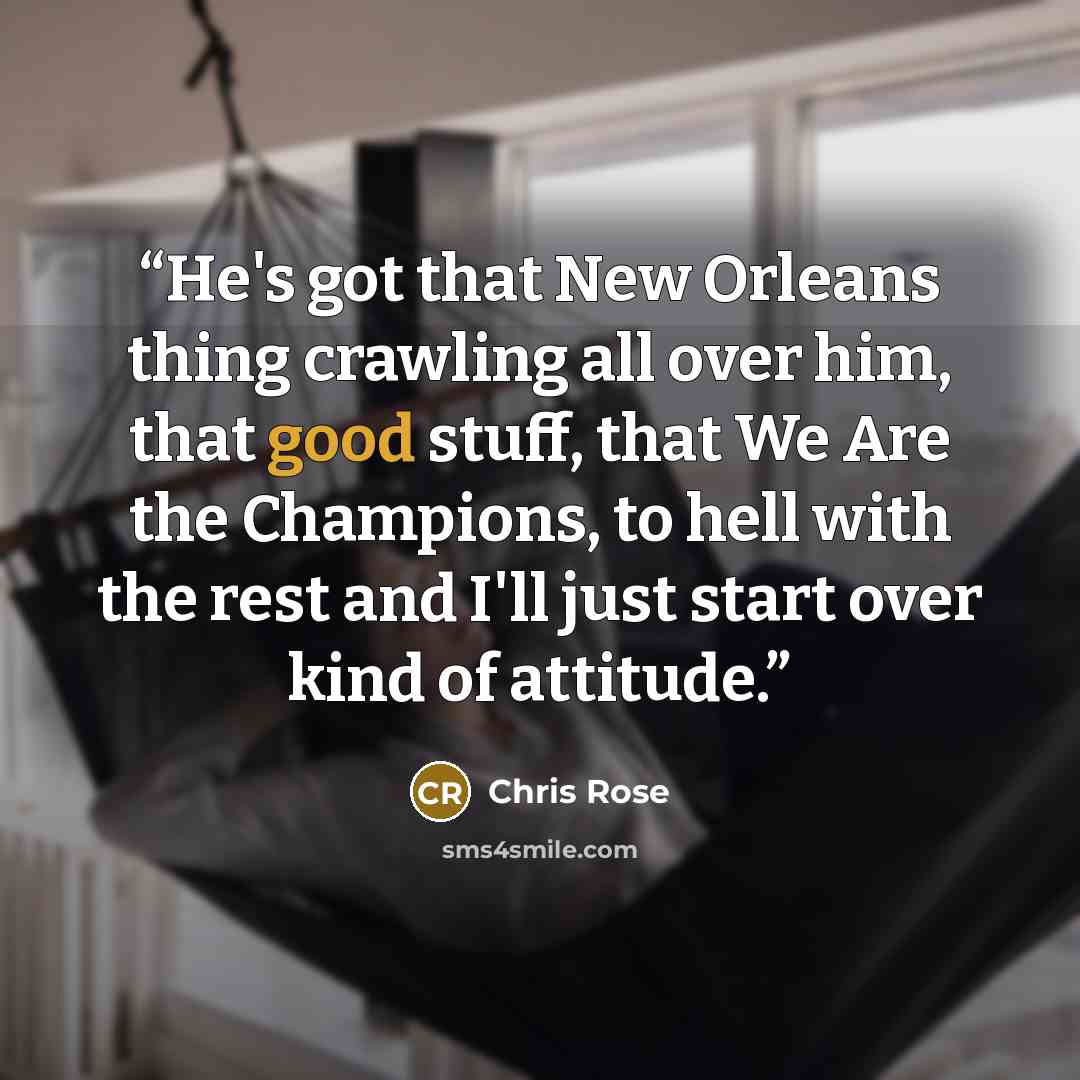 “He's got that New Orleans thing crawling all over him, that good stuff, that We Are the Champions, to hell with the rest and I'll just start over kind of attitude.” quote by Chris Rose