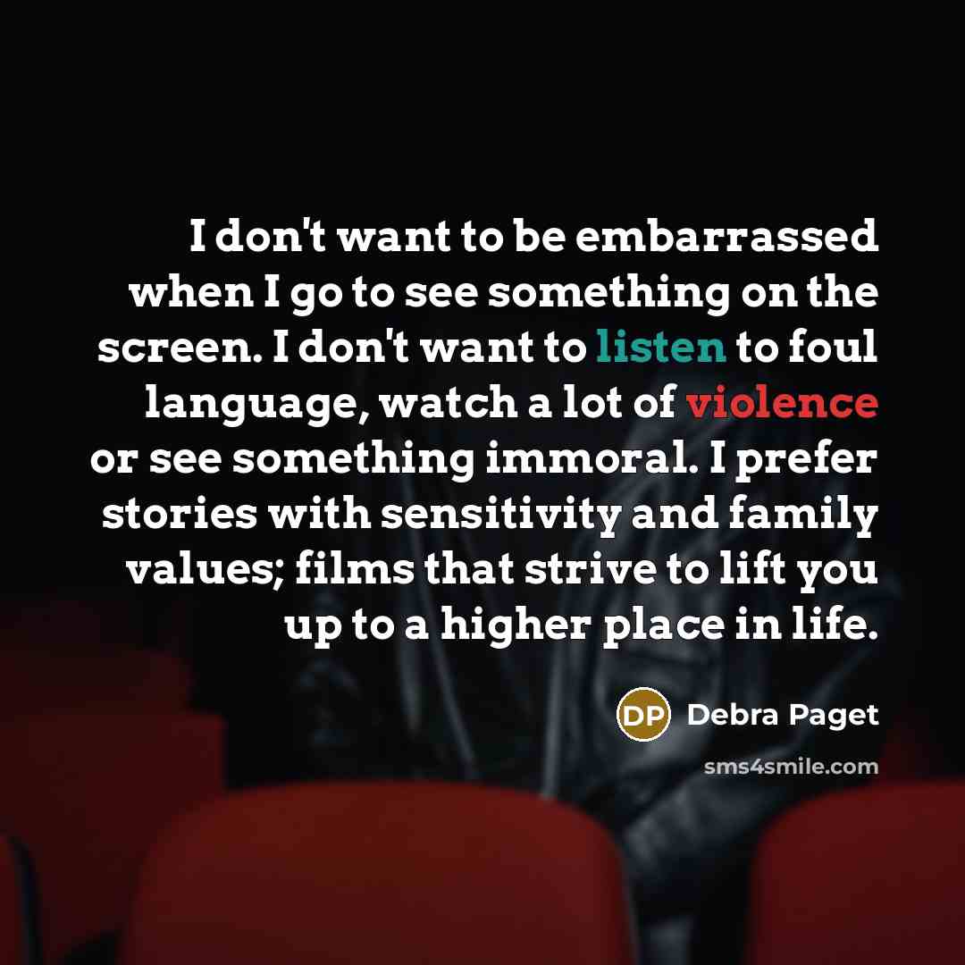 “I don't want to be embarrassed when I go to see something on the screen. I don't want to listen to foul language, watch a lot of violence or see something immoral. I prefer stories with sensitivity and family values; films that strive to lift you up to a higher place in life.” quote by Debra Paget
