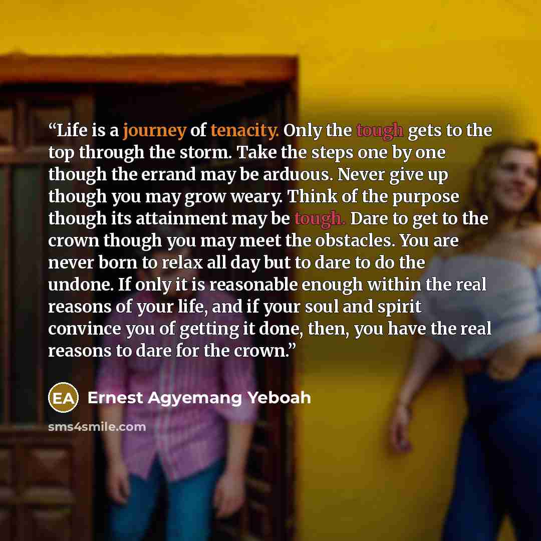 “Life is a journey of tenacity. Only the tough gets to the top through the storm. Take the steps one by one though the errand may be arduous. Never give up though you may grow weary. Think of the purpose though its attainment may be tough. Dare to get to the crown though you may meet the obstacles…” quote by Ernest Agyemang Yeboah