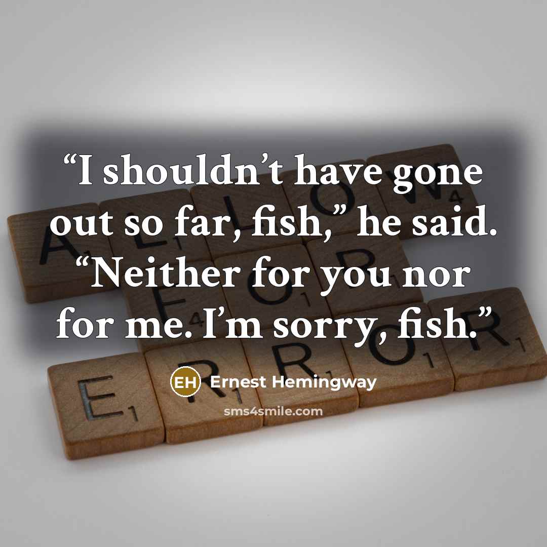 “I shouldn’t have gone out so far, fish,” he said. “Neither for you nor for me. I’m sorry, fish.” quote by Ernest Hemingway
