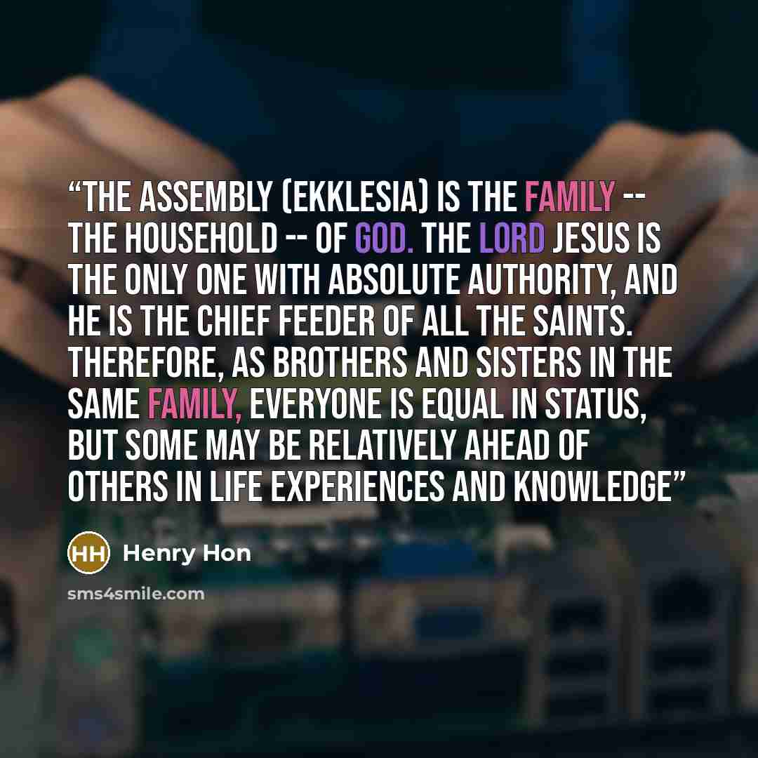 “The assembly (ekklesia) is the family -- the household -- of God. The Lord Jesus is the only one with absolute authority, and He is the chief feeder of all the saints. Therefore, as brothers and sisters in the same family, everyone is equal in status, but some may be relatively ahead of others in…” quote by Henry Hon