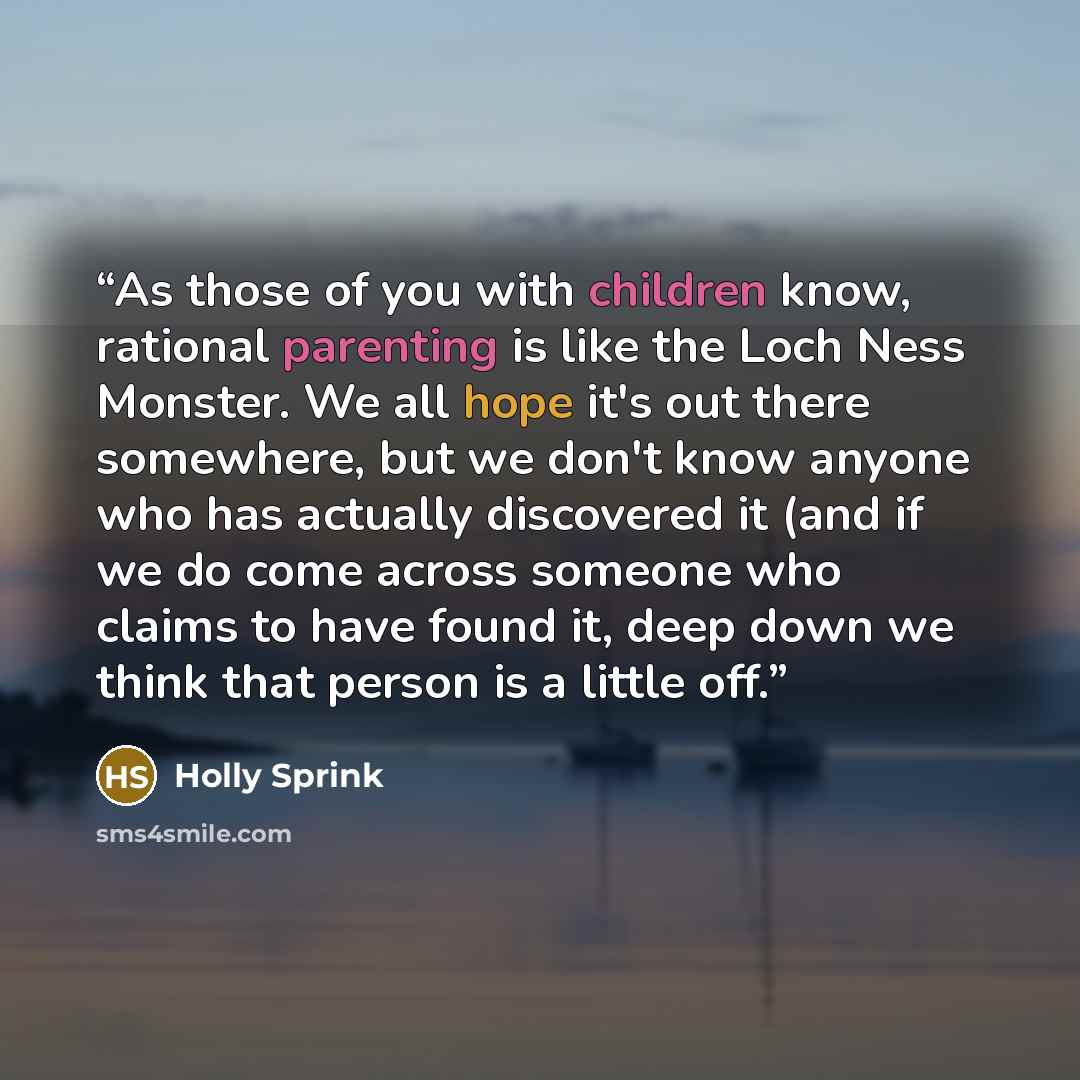 “As those of you with children know, rational parenting is like the Loch Ness Monster. We all hope it's out there somewhere, but we don't know anyone who has actually discovered it (and if we do come across someone who claims to have found it, deep down we think that person is a little off.” quote by Holly Sprink