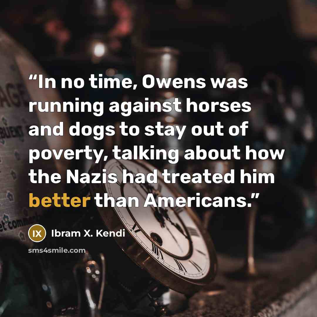 “In no time, Owens was running against horses and dogs to stay out of poverty, talking about how the Nazis had treated him better than Americans.” quote by Ibram X. Kendi