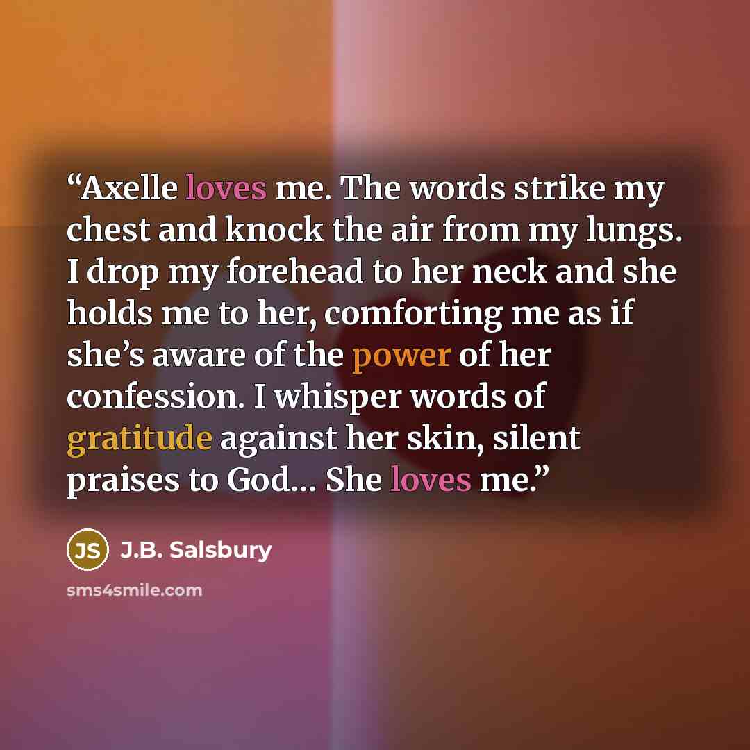 “Axelle loves me. The words strike my chest and knock the air from my lungs. I drop my forehead to her neck and she holds me to her, comforting me as if she’s aware of the power of her confession. I whisper words of gratitude against her skin, silent praises to God… She loves me.” quote by J.B. Salsbury