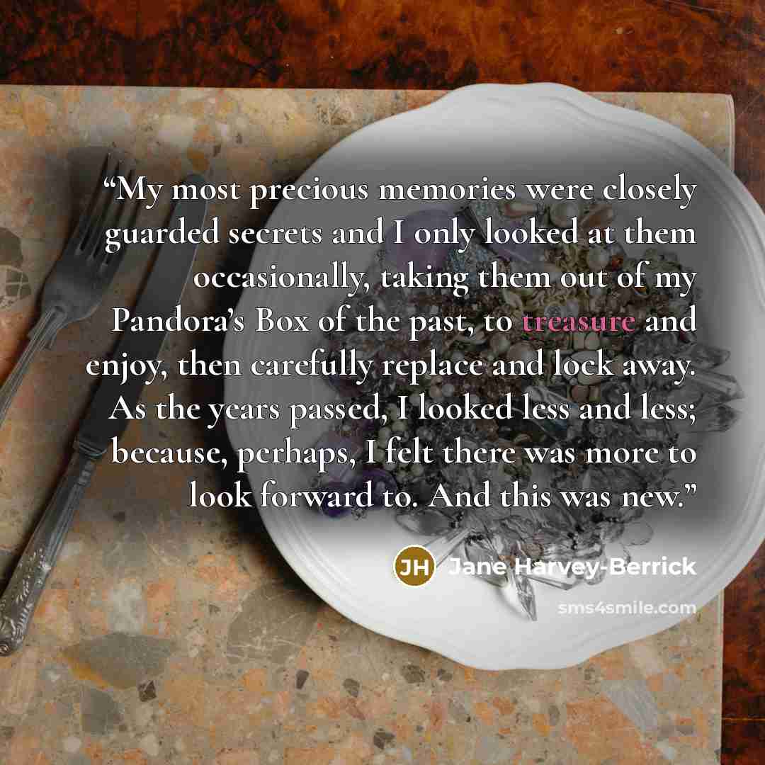 “My most precious memories were closely guarded secrets and I only looked at them occasionally, taking them out of my Pandora’s Box of the past, to treasure and enjoy, then carefully replace and lock away. As the years passed, I looked less and less; because, perhaps, I felt there was more to look…” quote by Jane Harvey-Berrick