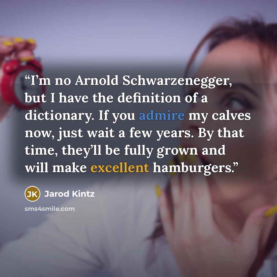 “I’m no Arnold Schwarzenegger, but I have the definition of a dictionary. If you admire my calves now, just wait a few years. By that time, they’ll be fully grown and will make excellent hamburgers.” quote by Jarod Kintz