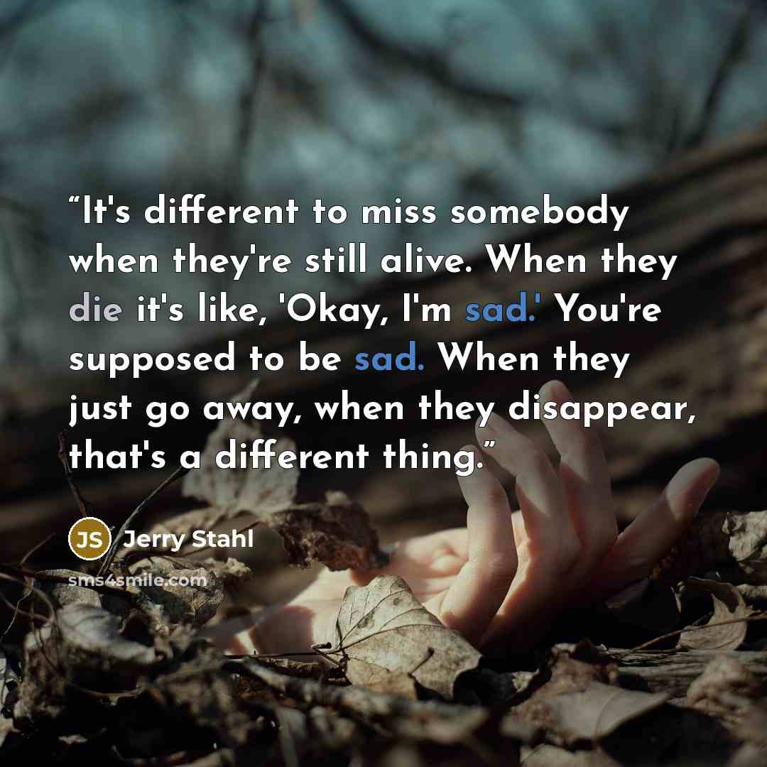 “It's different to miss somebody when they're still alive. When they die it's like, 'Okay, I'm sad.' You're supposed to be sad. When they just go away, when they disappear, that's a different thing.” quote by Jerry Stahl