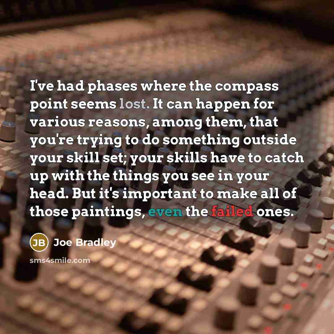 “I've had phases where the compass point seems lost. It can happen for various reasons, among them, that you're trying to do something outside your skill set; your skills have to catch up with the things you see in your head. But it's important to make all of those paintings, even the failed ones.” quote by Joe Bradley
