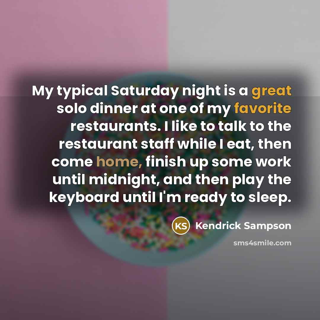 “My typical Saturday night is a great solo dinner at one of my favorite restaurants. I like to talk to the restaurant staff while I eat, then come home, finish up some work until midnight, and then play the keyboard until I'm ready to sleep.” quote by Kendrick Sampson