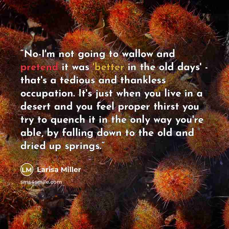 “No-I'm not going to wallow and pretend it was 'better in the old days' - that's a tedious and thankless occupation. It's just when you live in a desert and you feel proper thirst you try to quench it in the only way you're able, by falling down to the old and dried up springs.” quote by Larisa Miller
