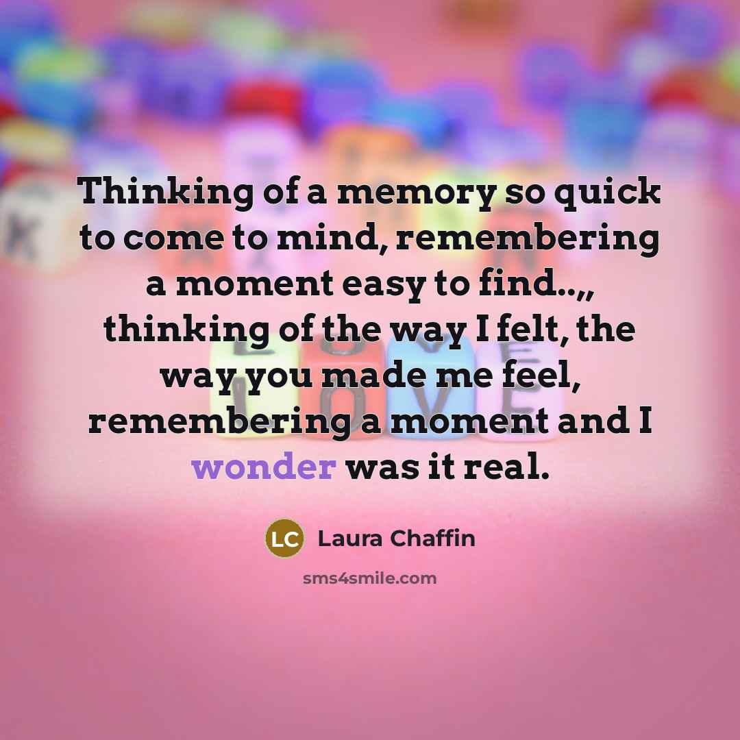 “Thinking of a memory so quick to come to mind, remembering a moment easy to find..,, thinking of the way I felt, the way you made me feel, remembering a moment and I wonder was it real.” quote by Laura Chaffin