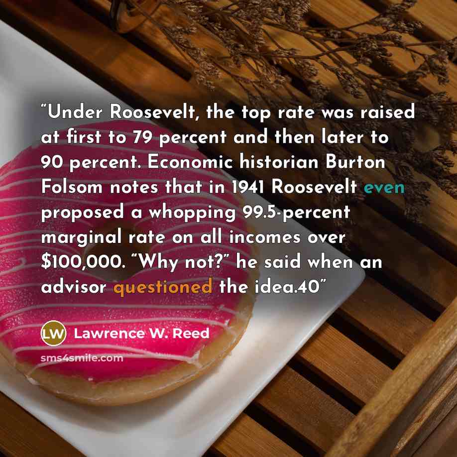“Under Roosevelt, the top rate was raised at first to 79 percent and then later to 90 percent. Economic historian Burton Folsom notes that in 1941 Roosevelt even proposed a whopping 99.5-percent marginal rate on all incomes over $100,000. “Why not?” he said when an advisor questioned the idea.40” quote by Lawrence W. Reed