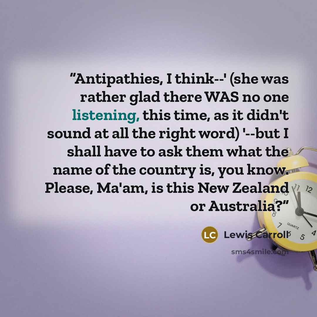 “Antipathies, I think--' (she was rather glad there WAS no one listening, this time, as it didn't sound at all the right word) '--but I shall have to ask them what the name of the country is, you know. Please, Ma'am, is this New Zealand or Australia?” quote by Lewis Carroll