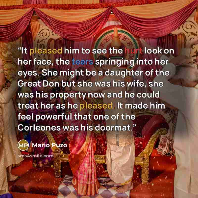 “It pleased him to see the hurt look on her face, the tears springing into her eyes. She might be a daughter of the Great Don but she was his wife, she was his property now and he could treat her as he pleased. It made him feel powerful that one of the Corleones was his doormat.” quote by Mario Puzo
