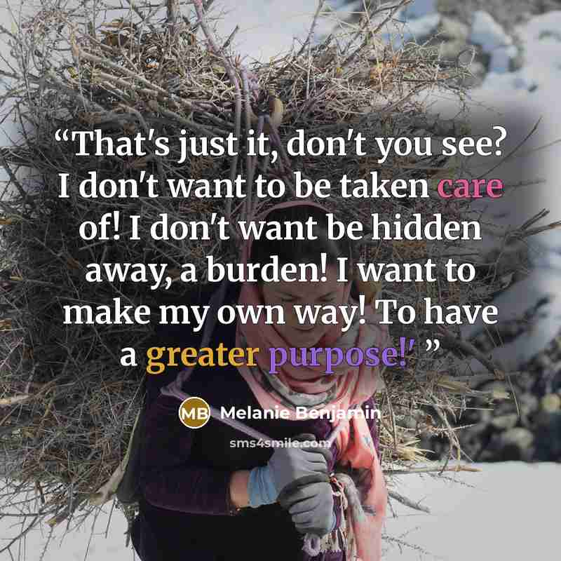 “That's just it, don't you see? I don't want to be taken care of! I don't want be hidden away, a burden! I want to make my own way! To have a greater purpose!'” quote by Melanie Benjamin