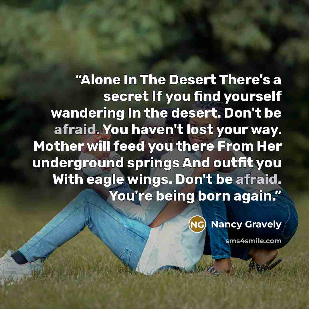 “Alone In The Desert There's a secret If you find yourself wandering In the desert. Don't be afraid. You haven't lost your way. Mother will feed you there From Her underground springs And outfit you With eagle wings. Don't be afraid. You're being born again.” quote by Nancy Gravely