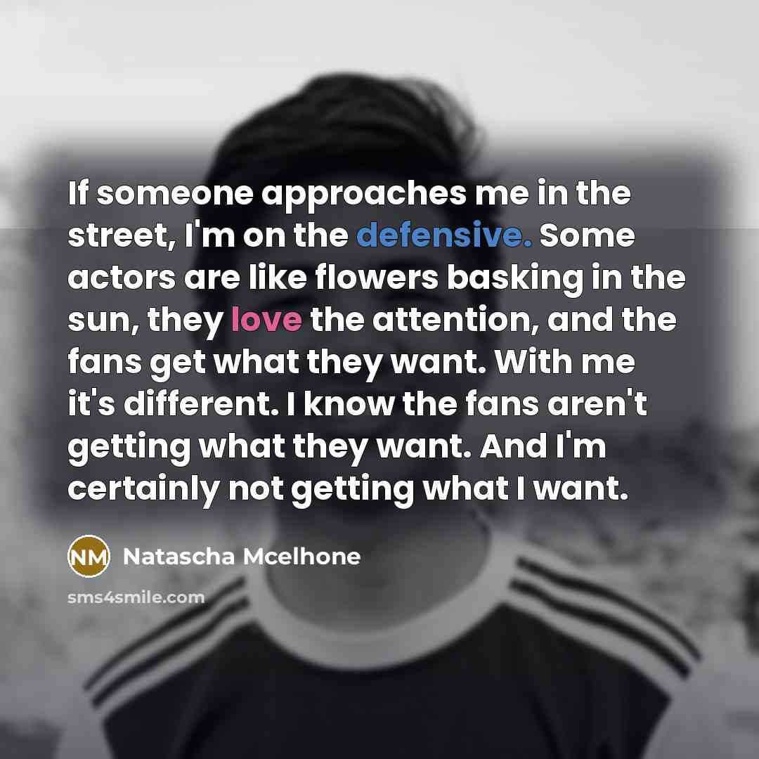 “If someone approaches me in the street, I'm on the defensive. Some actors are like flowers basking in the sun, they love the attention, and the fans get what they want. With me it's different. I know the fans aren't getting what they want. And I'm certainly not getting what I want.” quote by Natascha Mcelhone