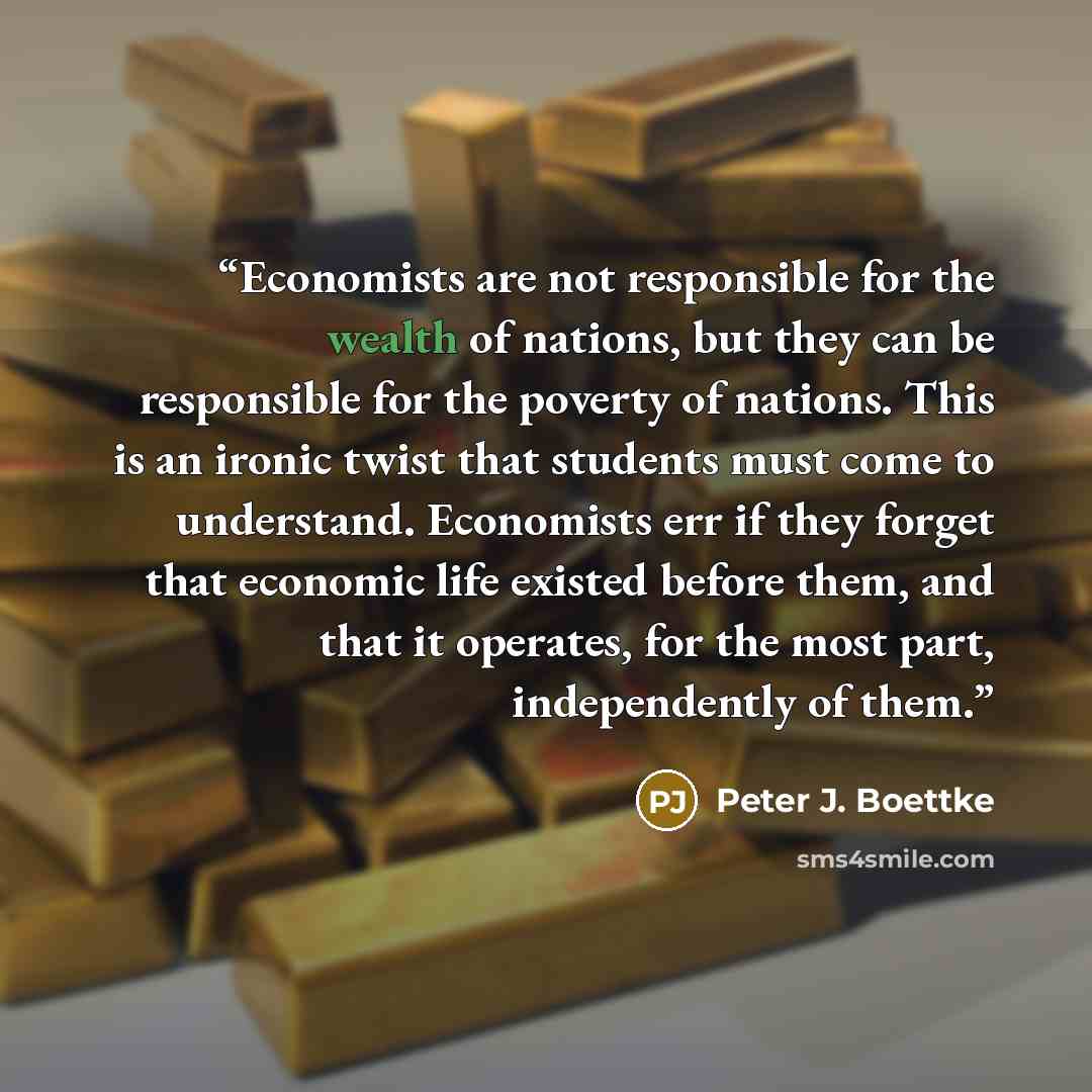 “Economists are not responsible for the wealth of nations, but they can be responsible for the poverty of nations. This is an ironic twist that students must come to understand. Economists err if they forget that economic life existed before them, and that it operates, for the most part…” quote by Peter J. Boettke