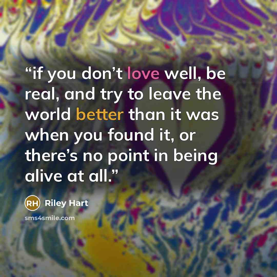“if you don’t love well, be real, and try to leave the world better than it was when you found it, or there’s no point in being alive at all.” quote by Riley Hart