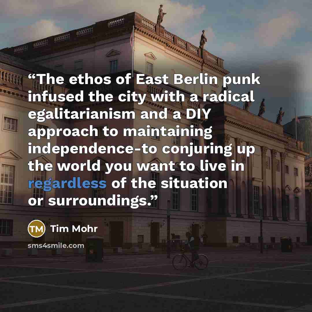 “The ethos of East Berlin punk infused the city with a radical egalitarianism and a DIY approach to maintaining independence-to conjuring up the world you want to live in regardless of the situation or surroundings.” quote by Tim Mohr