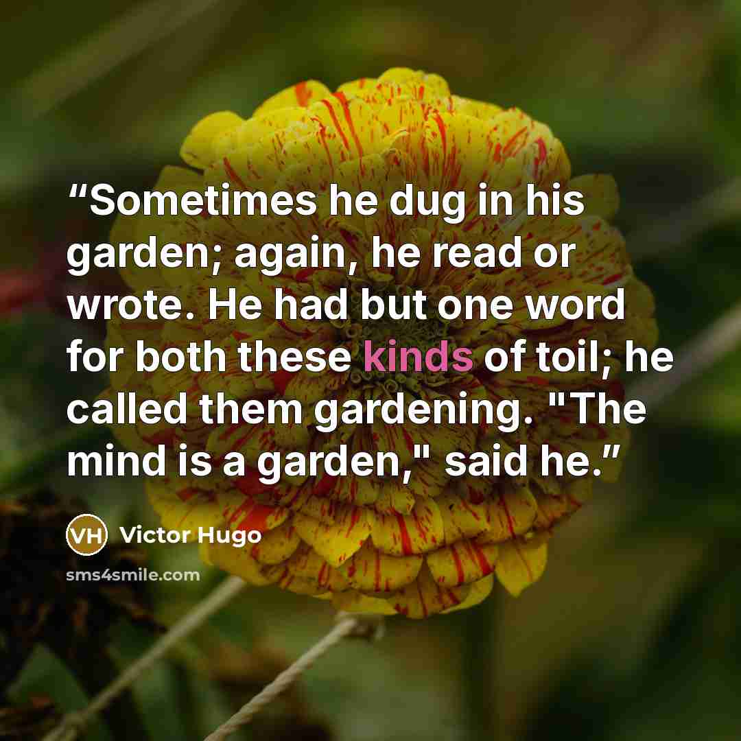 “Sometimes he dug in his garden; again, he read or wrote. He had but one word for both these kinds of toil; he called them gardening. "The mind is a garden," said he.” quote by Victor Hugo