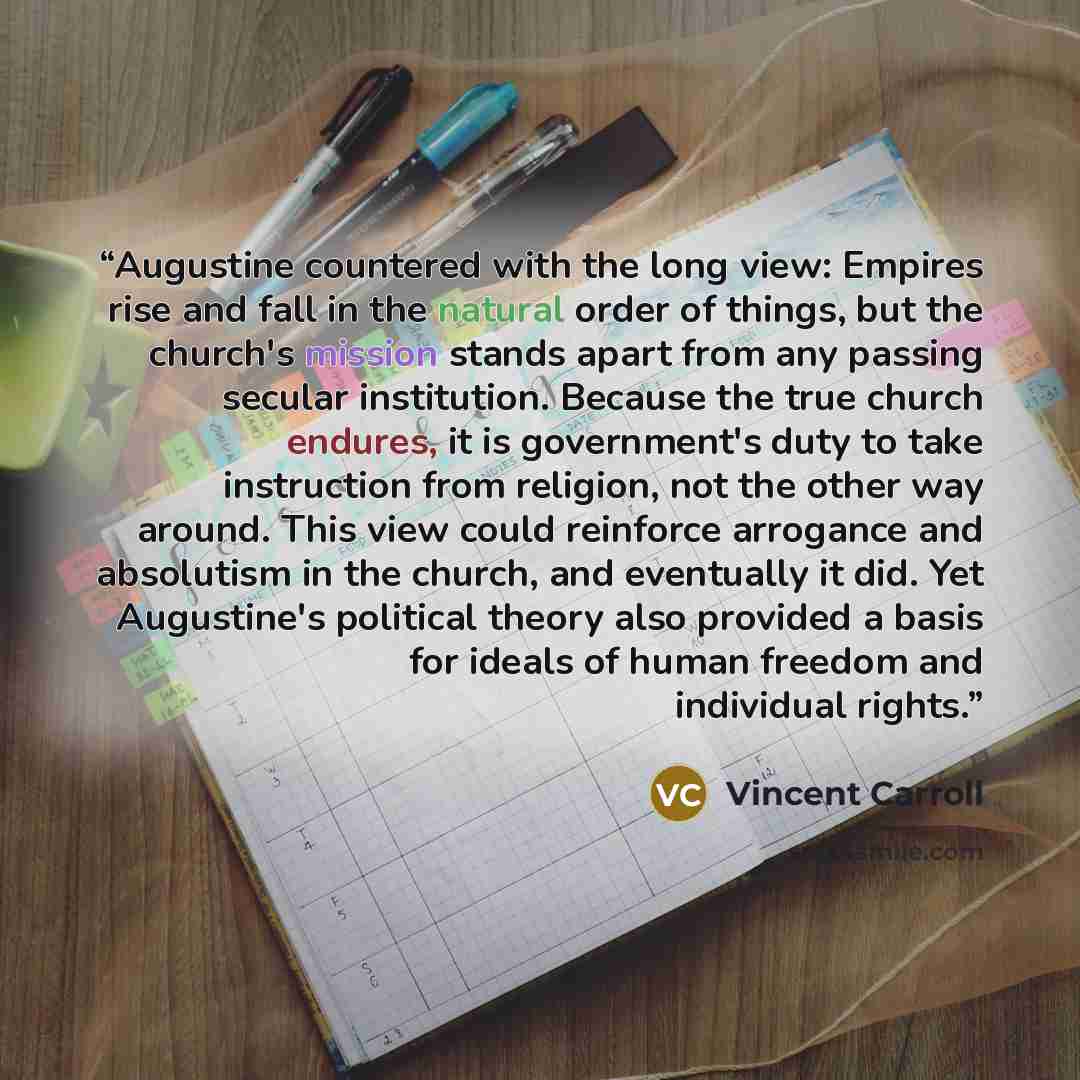 “Augustine countered with the long view: Empires rise and fall in the natural order of things, but the church's mission stands apart from any passing secular institution. Because the true church endures, it is government's duty to take instruction from religion, not the other way around. This view…” quote by Vincent Carroll