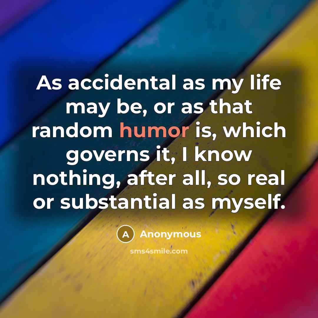 “As accidental as my life may be, or as that random humor is, which governs it, I know nothing, after all, so real or substantial as myself.” quote by Anonymous