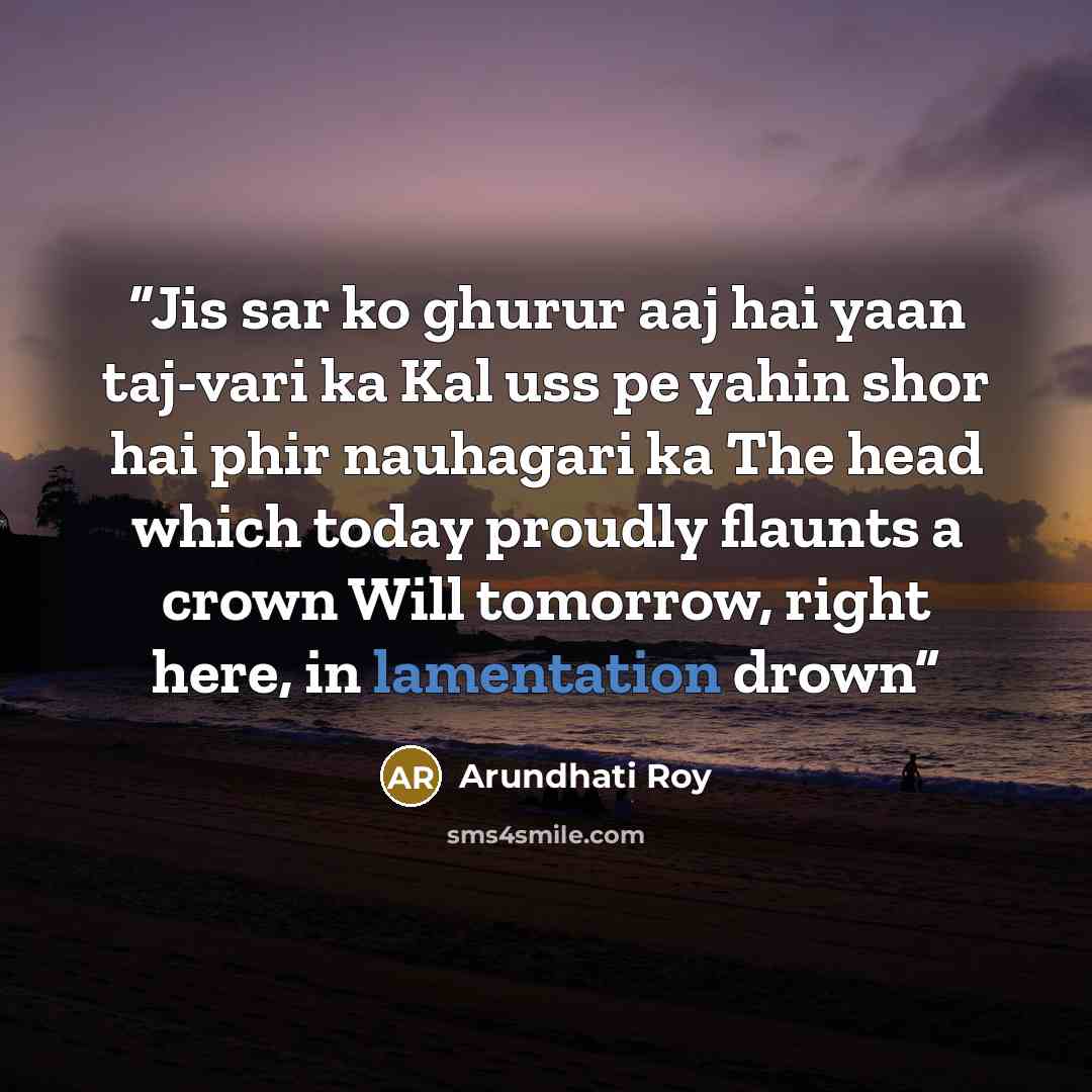 “Jis sar ko ghurur aaj hai yaan taj-vari ka Kal uss pe yahin shor hai phir nauhagari ka The head which today proudly flaunts a crown Will tomorrow, right here, in lamentation drown” quote by Arundhati Roy