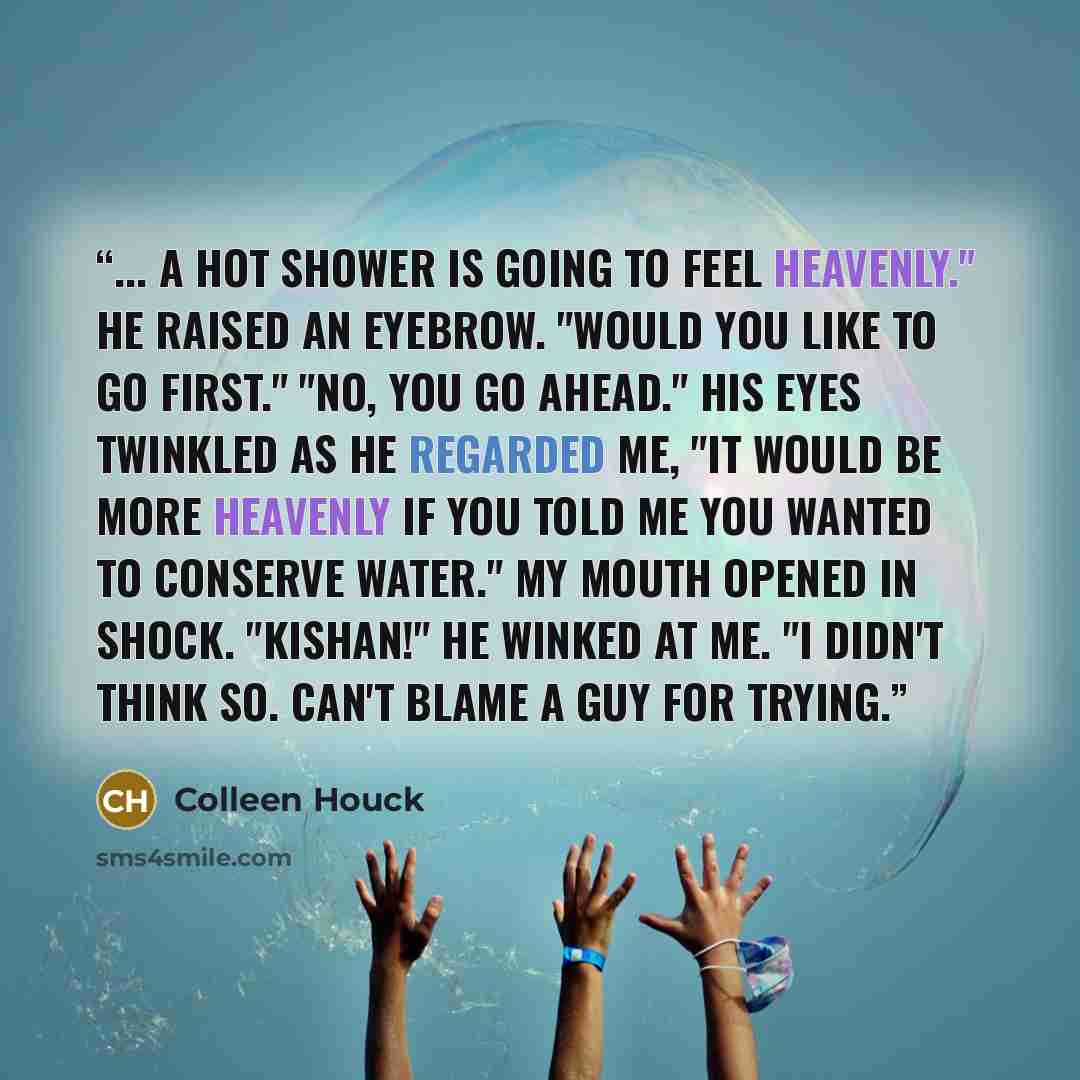 “... A hot shower is going to feel heavenly." He raised an eyebrow. "Would you like to go first." "No, you go ahead." His eyes twinkled as he regarded me, "It would be more heavenly if you told me you wanted to conserve water." My mouth opened in shock. "Kishan!" He winked at me. "I didn't think…” quote by Colleen Houck