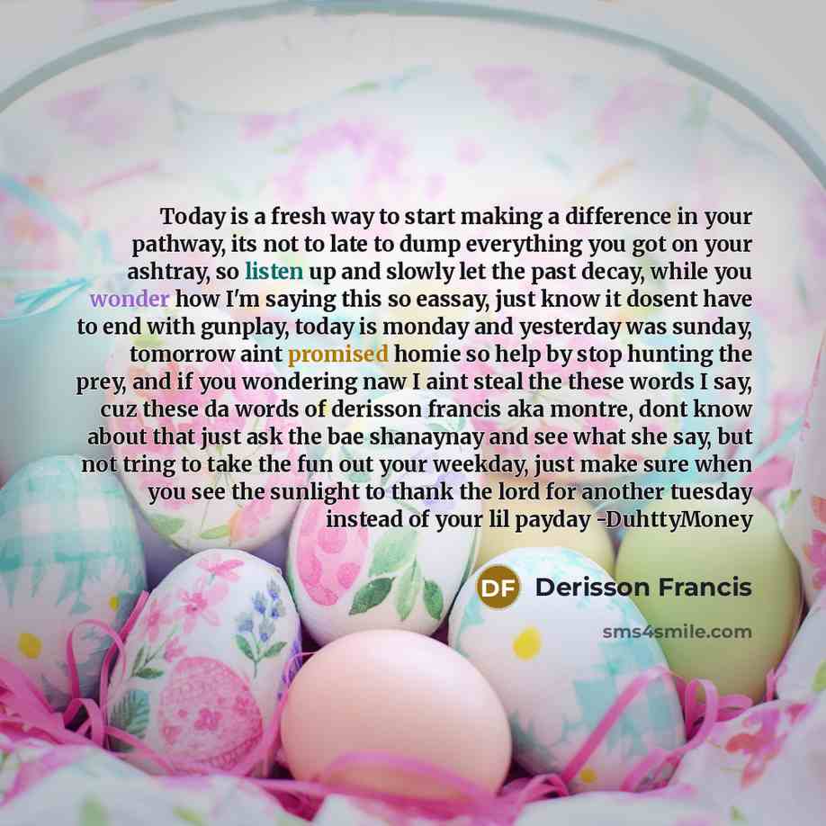“Today is a fresh way to start making a difference in your pathway, its not to late to dump everything you got on your ashtray, so listen up and slowly let the past decay, while you wonder how I'm saying this so eassay, just know it dosent have to end with gunplay, today is monday and yesterday was…” quote by Derisson Francis