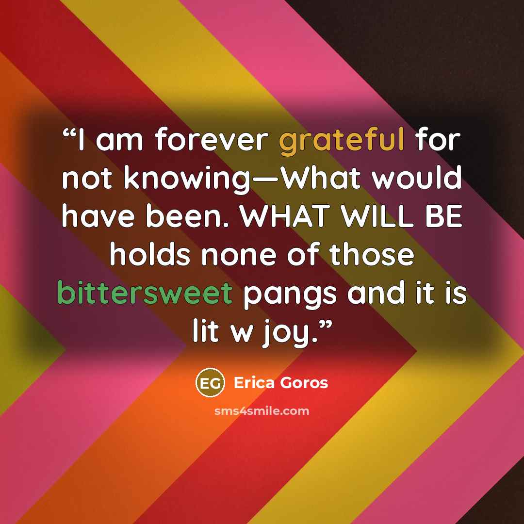 “I am forever grateful for not knowing—What would have been. WHAT WILL BE holds none of those bittersweet pangs and it is lit w joy.” quote by Erica Goros