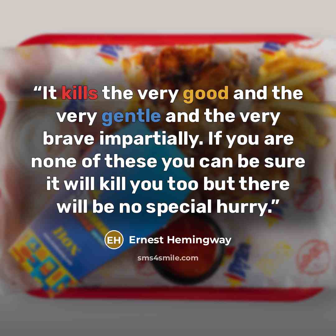 “It kills the very good and the very gentle and the very brave impartially. If you are none of these you can be sure it will kill you too but there will be no special hurry.” quote by Ernest Hemingway