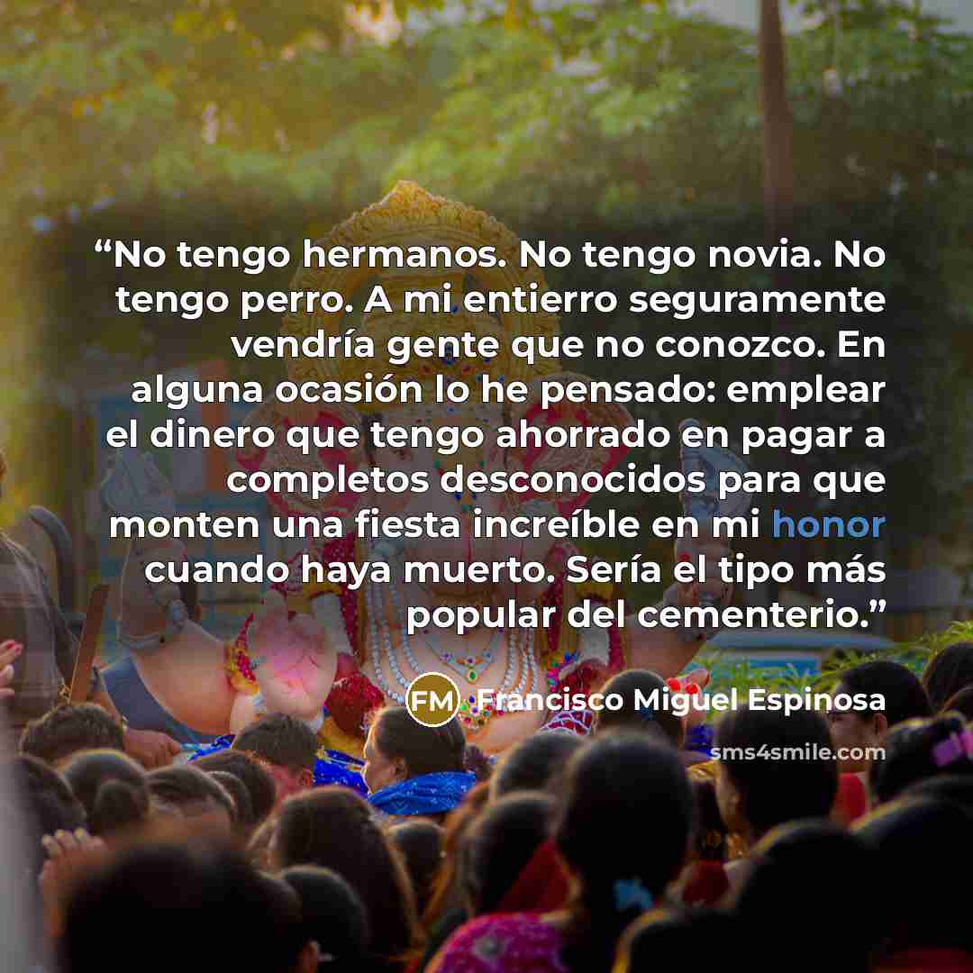 “No tengo hermanos. No tengo novia. No tengo perro. A mi entierro seguramente vendría gente que no conozco. En alguna ocasión lo he pensado: emplear el dinero que tengo ahorrado en pagar a completos desconocidos para que monten una fiesta increíble en mi honor cuando haya muerto. Sería el tipo más…” quote by Francisco Miguel Espinosa