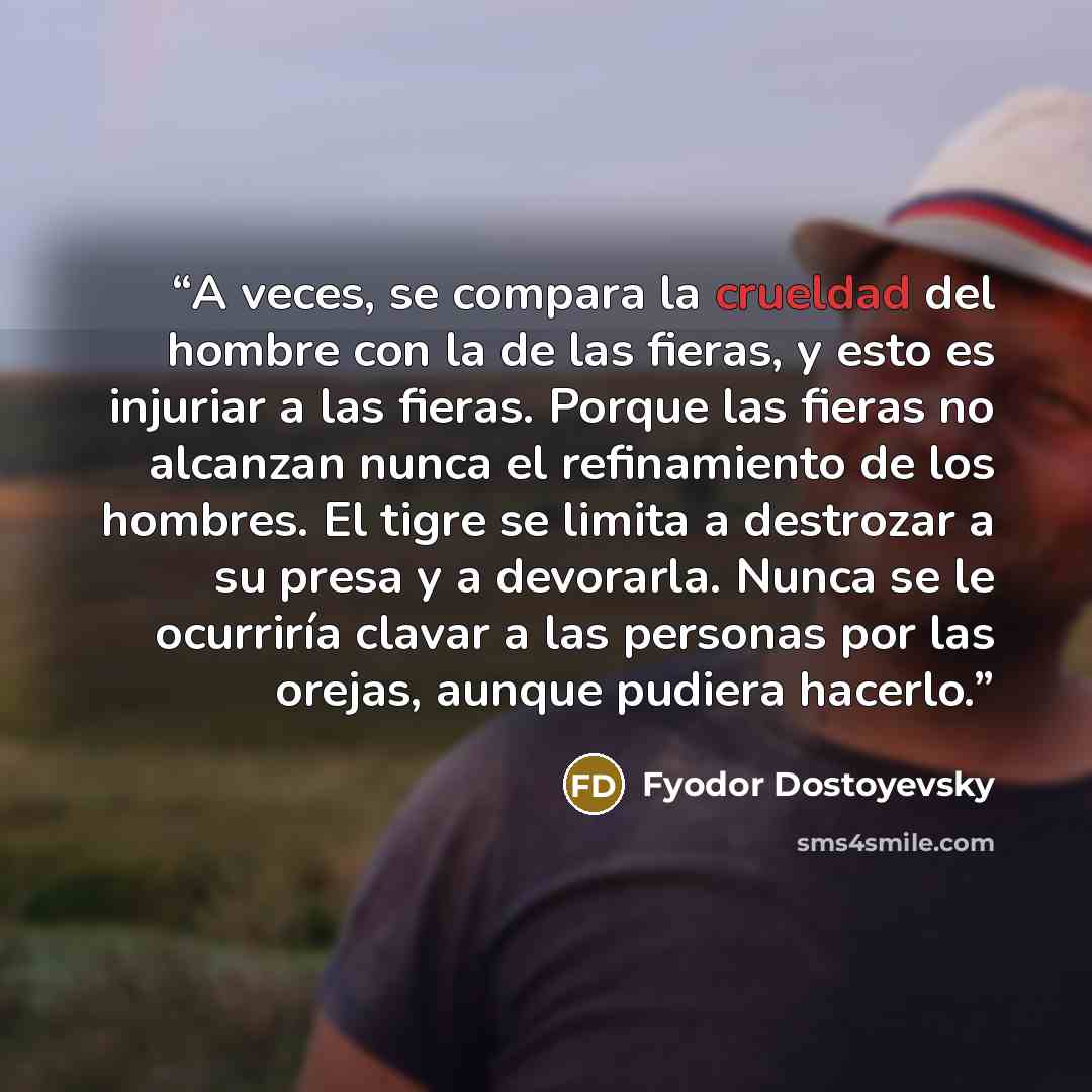 “A veces, se compara la crueldad del hombre con la de las fieras, y esto es injuriar a las fieras. Porque las fieras no alcanzan nunca el refinamiento de los hombres. El tigre se limita a destrozar a su presa y a devorarla. Nunca se le ocurriría clavar a las personas por las orejas, aunque pudiera…” quote by Fyodor Dostoyevsky