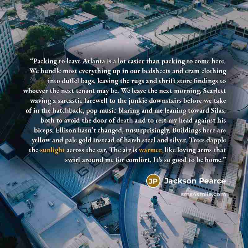 “Packing to leave Atlanta is a lot easier than packing to come here. We bundle most everything up in our bedsheets and cram clothing into duffel bags, leaving the rugs and thrift store findings to whoever the next tenant may be. We leave the next morning, Scarlett waving a sarcastic farewell to the…” quote by Jackson Pearce