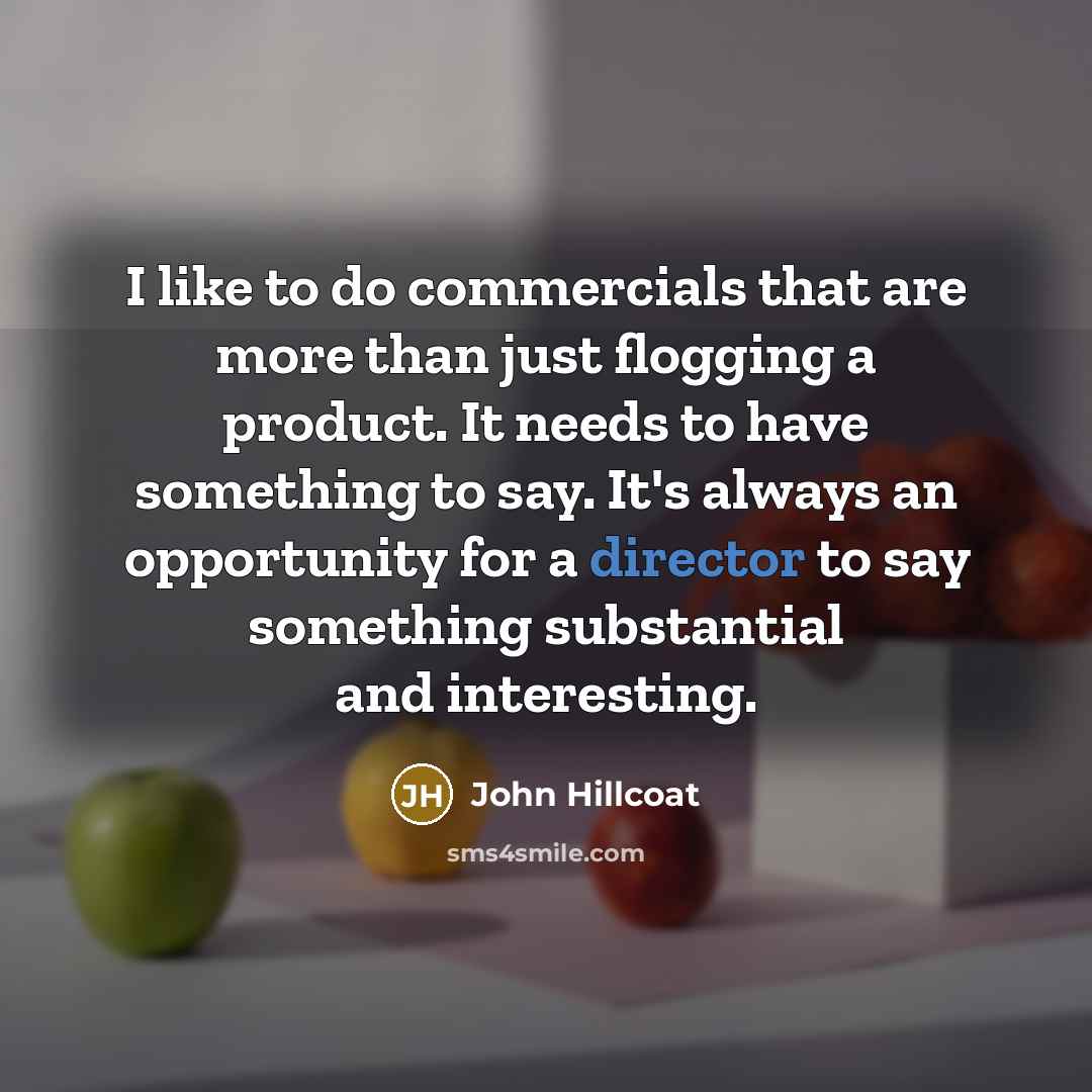 “I like to do commercials that are more than just flogging a product. It needs to have something to say. It's always an opportunity for a director to say something substantial and interesting.” quote by John Hillcoat