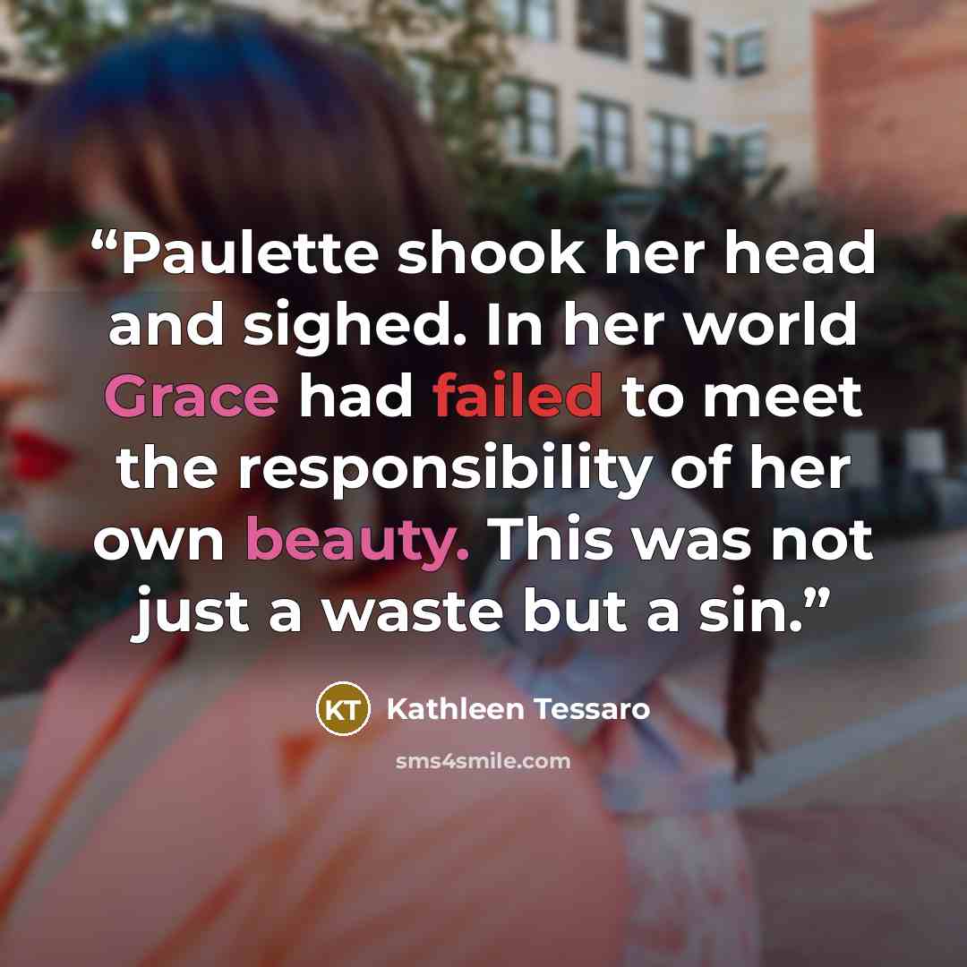 “Paulette shook her head and sighed. In her world Grace had failed to meet the responsibility of her own beauty. This was not just a waste but a sin.” quote by Kathleen Tessaro