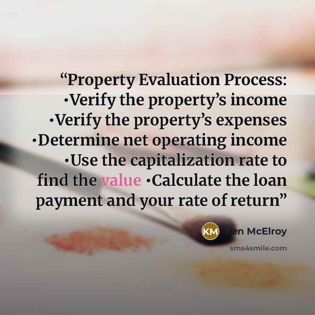 “Property Evaluation Process: •Verify the property’s income •Verify the property’s expenses •Determine net operating income •Use the capitalization rate to find the value •Calculate the loan payment and your rate of return” quote by Ken McElroy