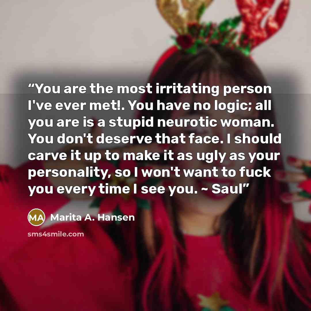 “You are the most irritating person I've ever met!. You have no logic; all you are is a stupid neurotic woman. You don't deserve that face. I should carve it up to make it as ugly as your personality, so I won't want to fuck you every time I see you. ~ Saul” quote by Marita A. Hansen