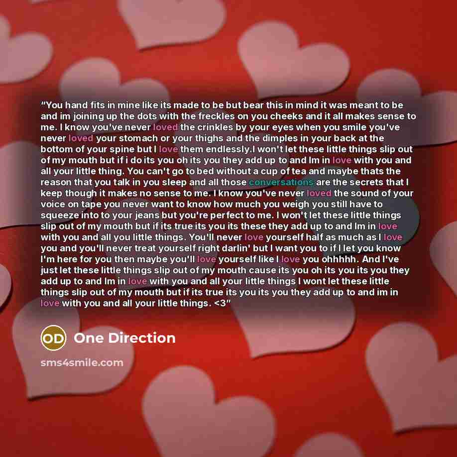 ““You hand fits in mine like its made to be but bear this in mind it was meant to be and im joining up the dots with the freckles on you cheeks and it all makes sense to me. I know you've never loved the crinkles by your eyes when you smile you've never loved your stomach or your thighs and the…” quote by One Direction