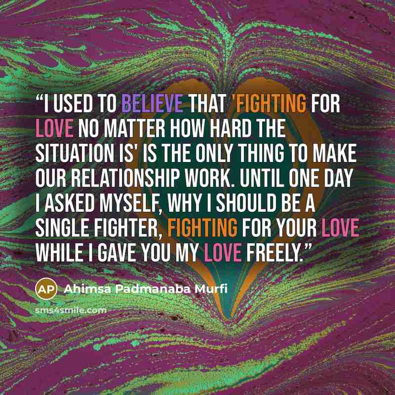 “I used to believe that 'fighting for love no matter how hard the situation is' is the only thing to make our relationship work. Until one day I asked myself, why I should be a single fighter, fighting for your love while I gave you my love freely.” quote by Ahimsa Padmanaba Murfi